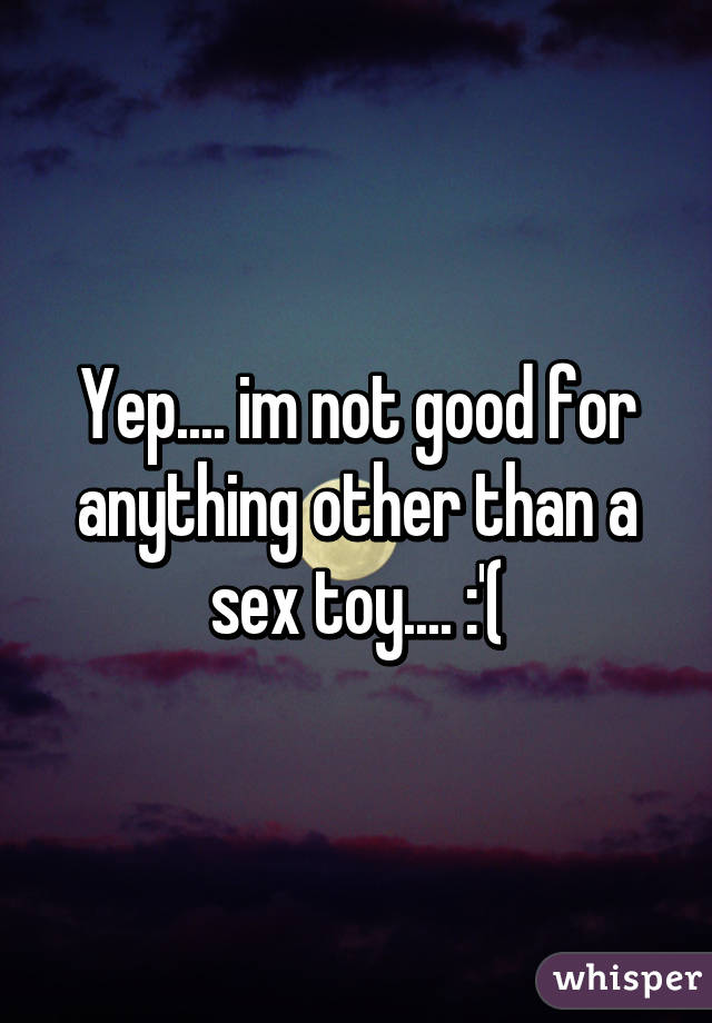 Yep.... im not good for anything other than a sex toy.... :'(