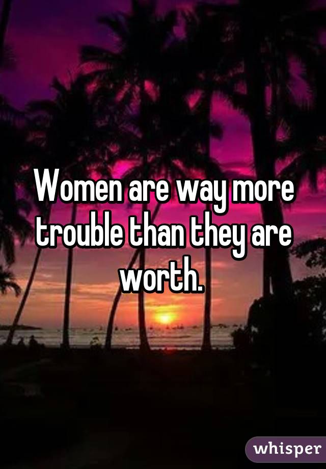 Women are way more trouble than they are worth. 