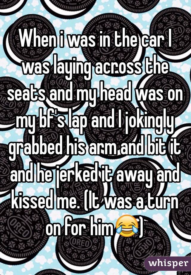 When i was in the car I was laying across the seats and my head was on my bf's lap and I jokingly grabbed his arm and bit it and he jerked it away and kissed me. (It was a turn on for him😂)