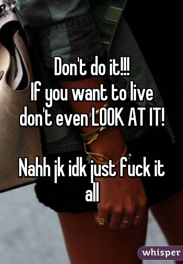 Don't do it!!!
If you want to live don't even LOOK AT IT!

Nahh jk idk just fuck it all