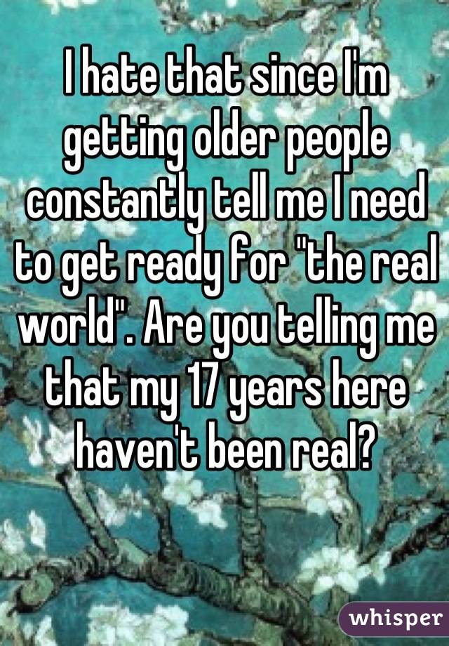 I hate that since I'm getting older people constantly tell me I need to get ready for "the real world". Are you telling me that my 17 years here haven't been real?