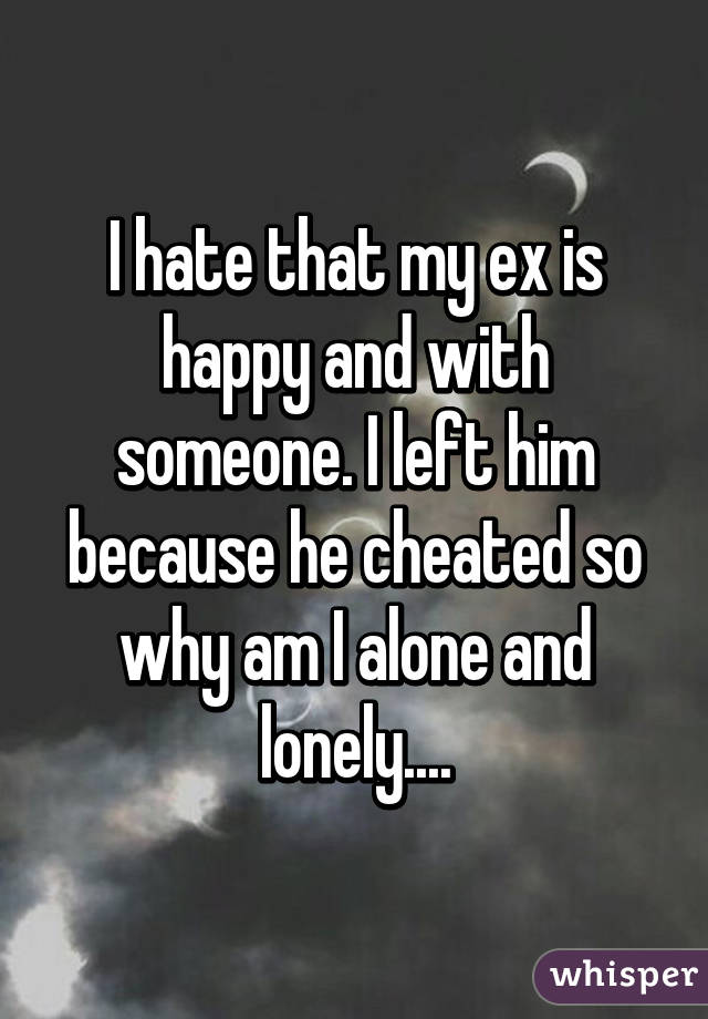 I hate that my ex is happy and with someone. I left him because he cheated so why am I alone and lonely....