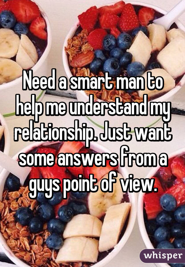 Need a smart man to help me understand my relationship. Just want some answers from a guys point of view.