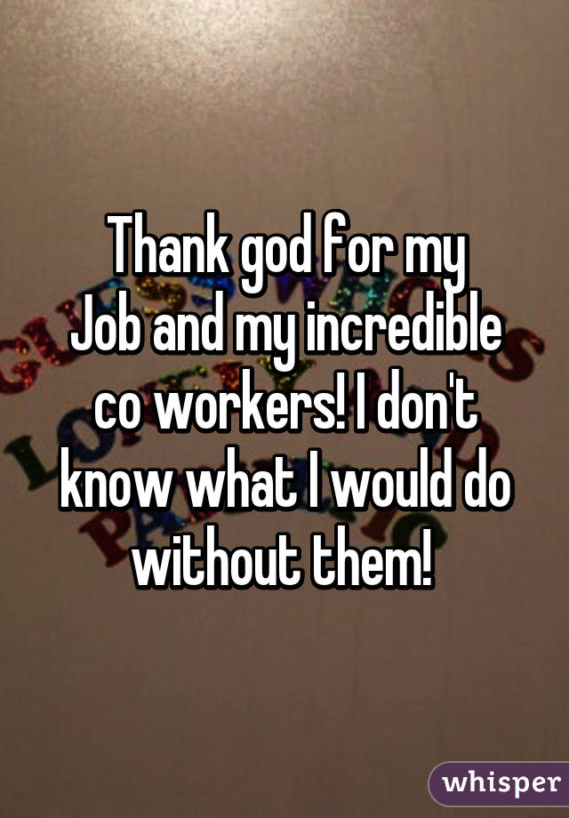 Thank god for my
Job and my incredible co workers! I don't know what I would do without them! 