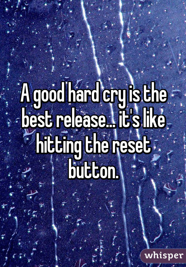 A good hard cry is the best release... it's like hitting the reset button.