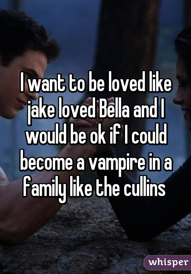 I want to be loved like jake loved Bella and I would be ok if I could become a vampire in a family like the cullins 