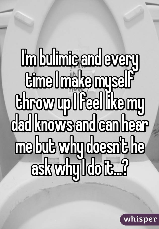 I'm bulimic and every time I make myself throw up I feel like my dad knows and can hear me but why doesn't he ask why I do it...?