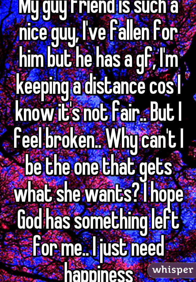 My guy friend is such a nice guy, I've fallen for him but he has a gf, I'm keeping a distance cos I know it's not fair.. But I feel broken.. Why can't I be the one that gets what she wants? I hope God has something left for me.. I just need happiness