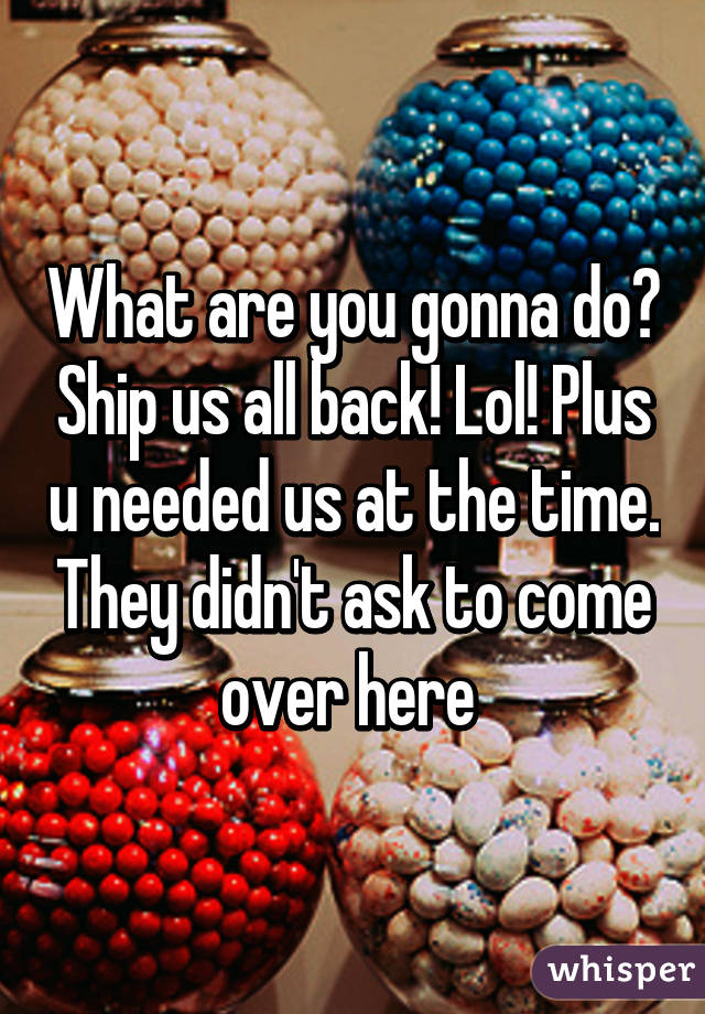 What are you gonna do? Ship us all back! Lol! Plus u needed us at the time. They didn't ask to come over here 