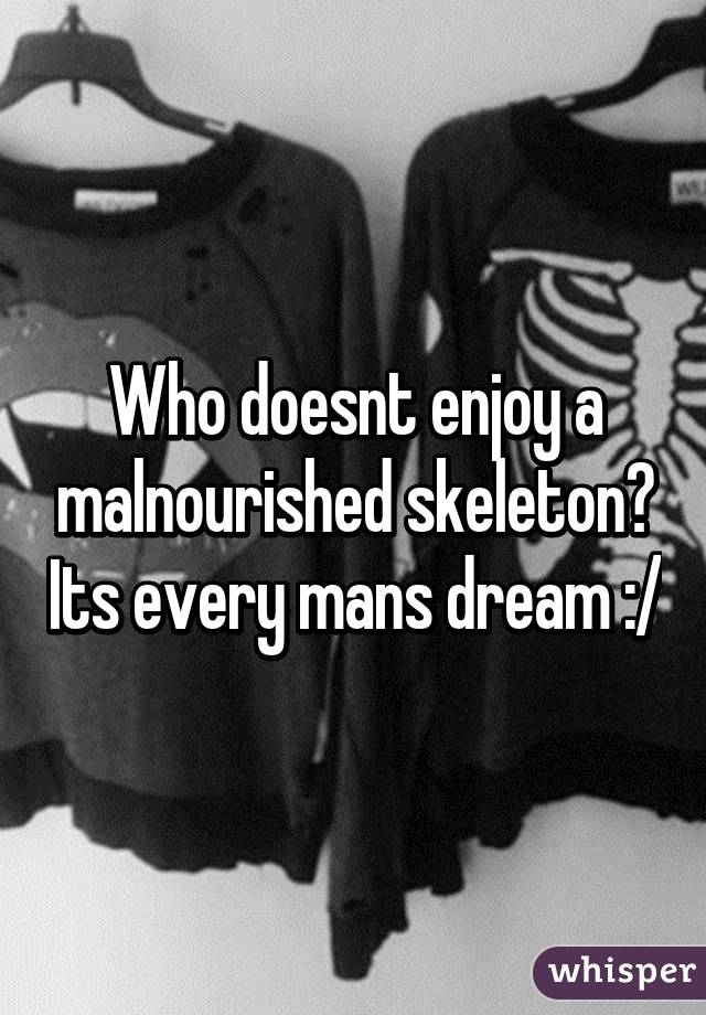 Who doesnt enjoy a malnourished skeleton? Its every mans dream :/