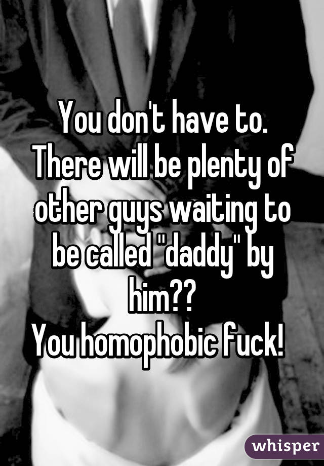 You don't have to. There will be plenty of other guys waiting to be called "daddy" by him👌🏽
You homophobic fuck!  