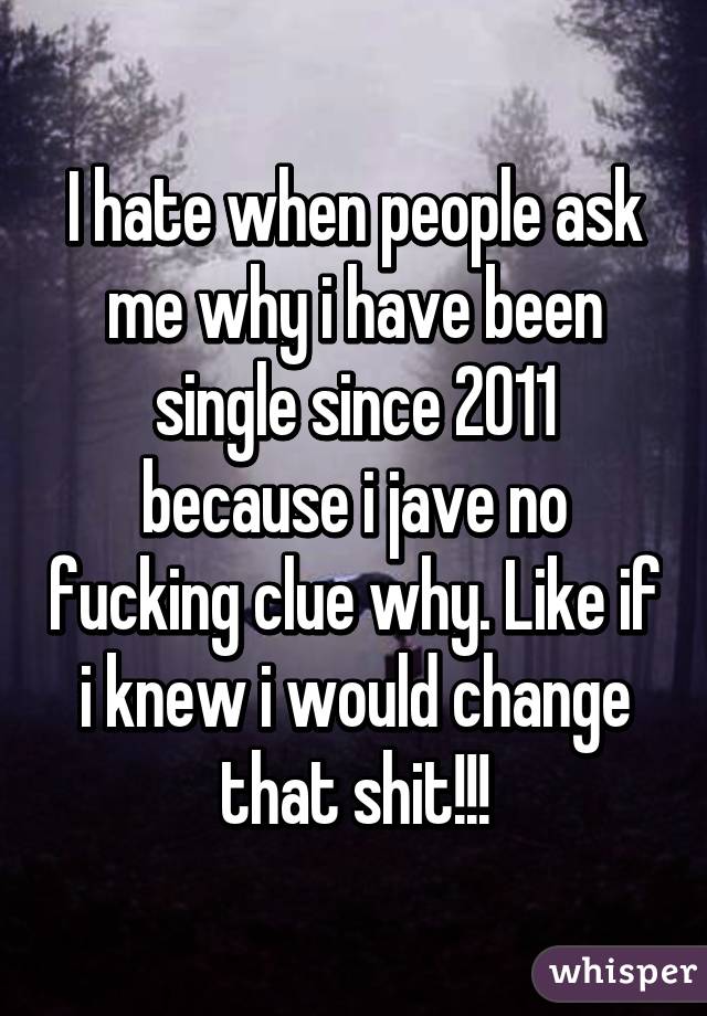 I hate when people ask me why i have been single since 2011 because i jave no fucking clue why. Like if i knew i would change that shit!!!