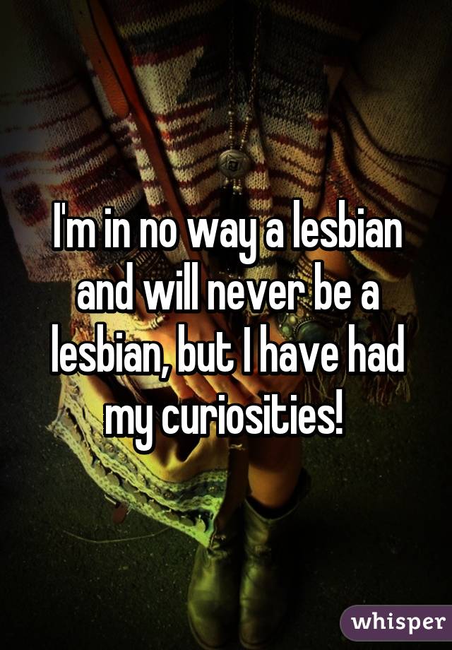 I'm in no way a lesbian and will never be a lesbian, but I have had my curiosities! 