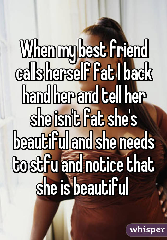 When my best friend calls herself fat I back hand her and tell her she isn't fat she's beautiful and she needs to stfu and notice that she is beautiful 