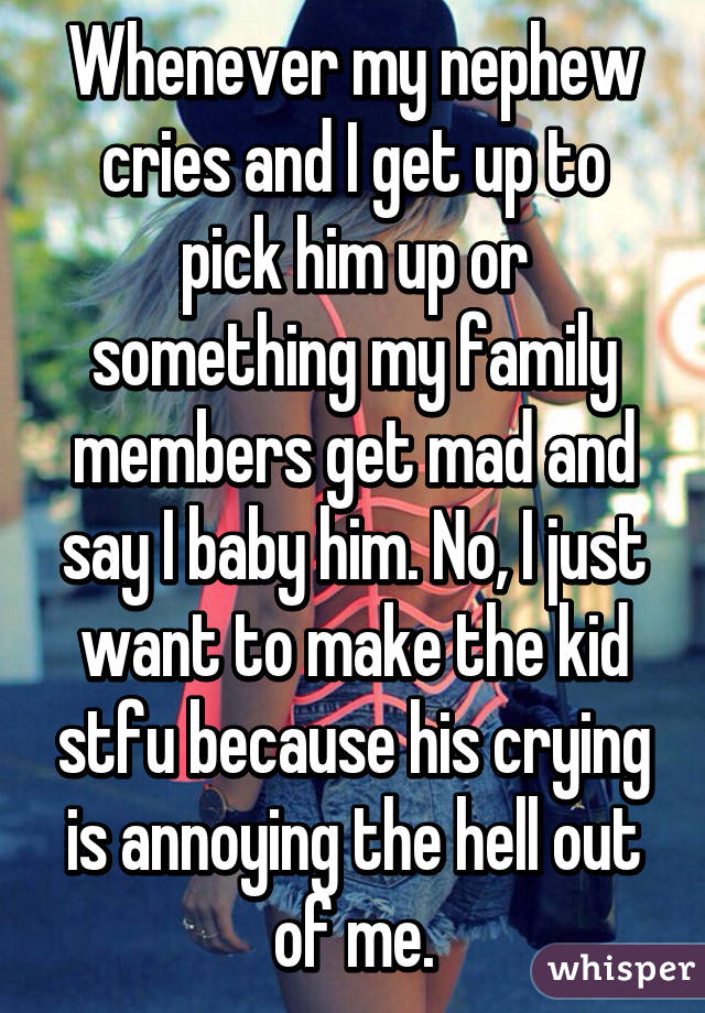 Whenever my nephew cries and I get up to pick him up or something my family members get mad and say I baby him. No, I just want to make the kid stfu because his crying is annoying the hell out of me.