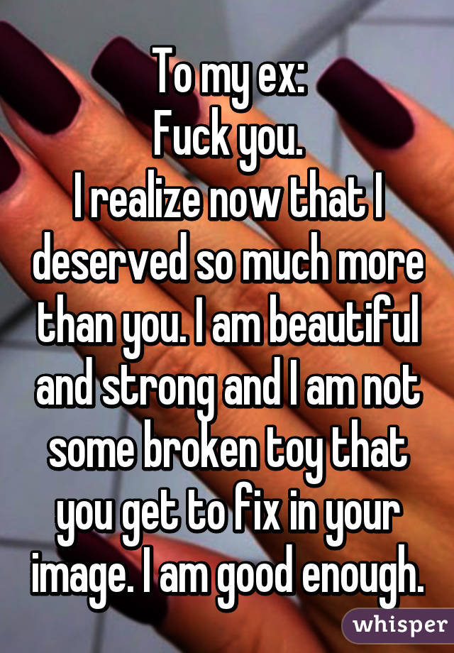 To my ex:
Fuck you.
I realize now that I deserved so much more than you. I am beautiful and strong and I am not some broken toy that you get to fix in your image. I am good enough.