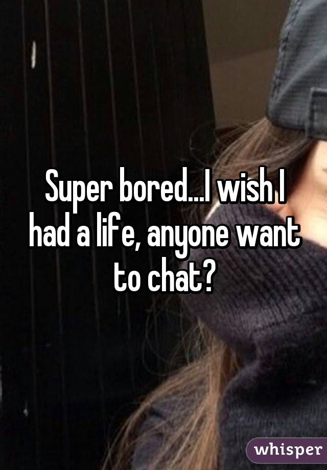 Super bored...I wish I had a life, anyone want to chat?