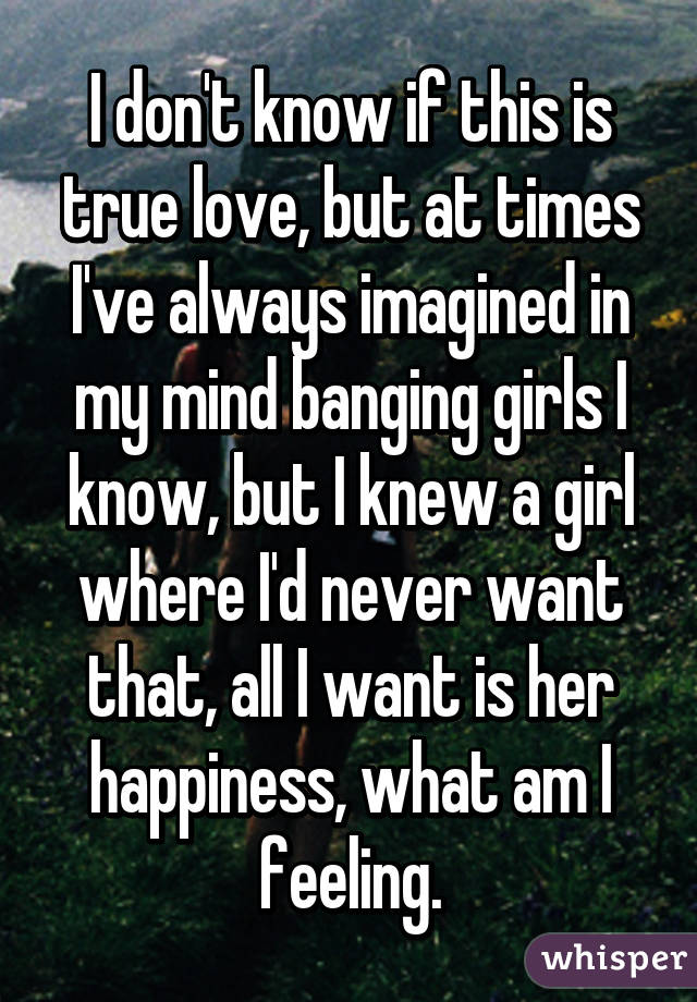 I don't know if this is true love, but at times I've always imagined in my mind banging girls I know, but I knew a girl where I'd never want that, all I want is her happiness, what am I feeling.