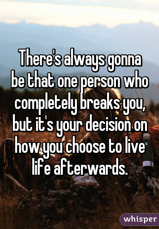 There's always gonna be that one person who completely breaks you, but it's your decision on how you choose to live life afterwards.