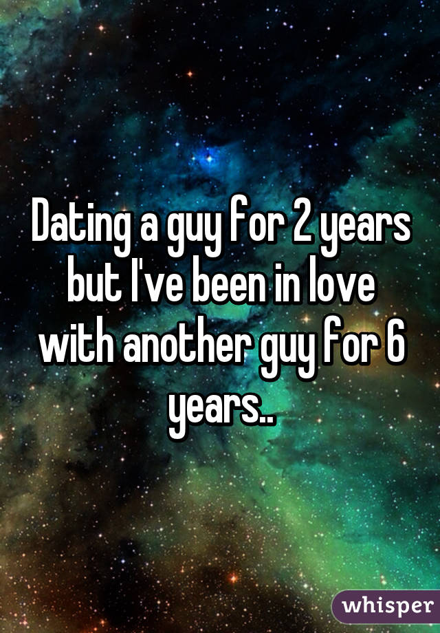 Dating a guy for 2 years but I've been in love with another guy for 6 years..