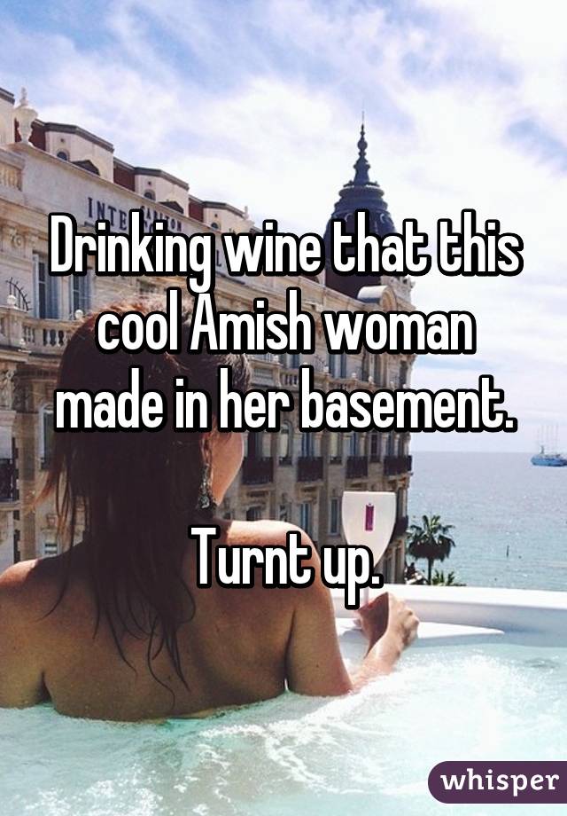 Drinking wine that this cool Amish woman made in her basement.

Turnt up.