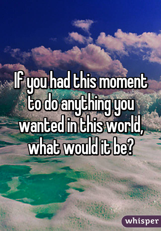 If you had this moment to do anything you wanted in this world, what would it be?