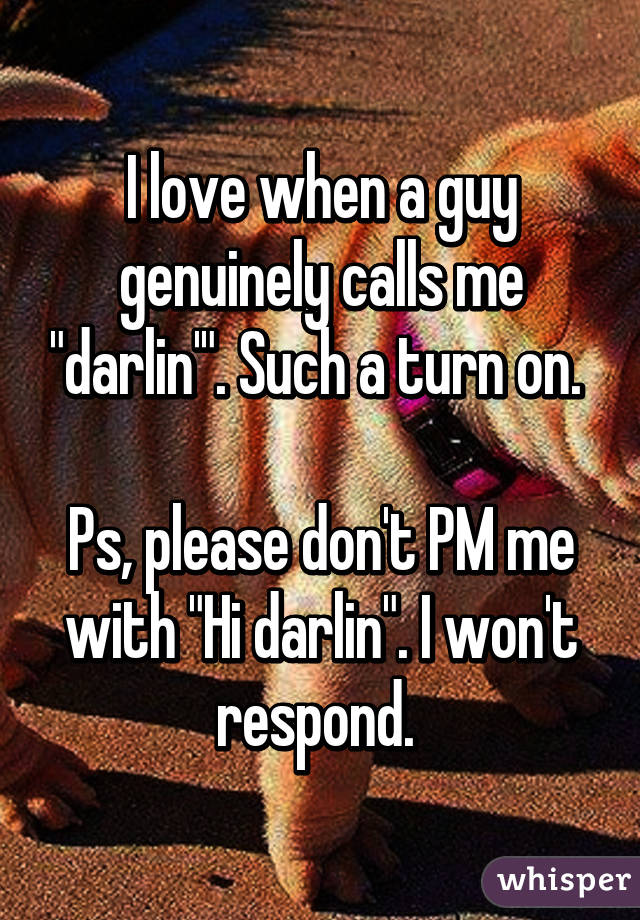 I love when a guy genuinely calls me "darlin'". Such a turn on. 

Ps, please don't PM me with "Hi darlin". I won't respond. 