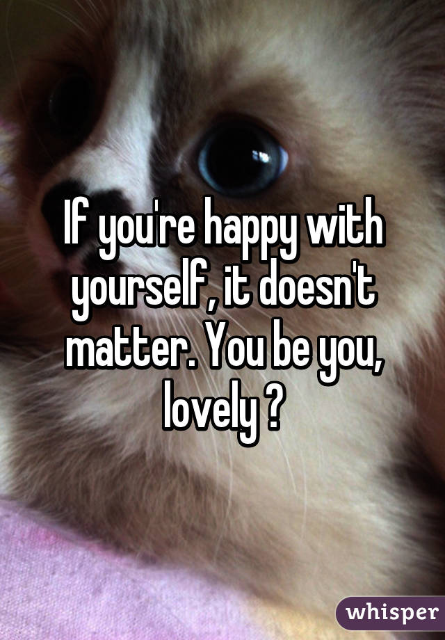 If you're happy with yourself, it doesn't matter. You be you, lovely 💕