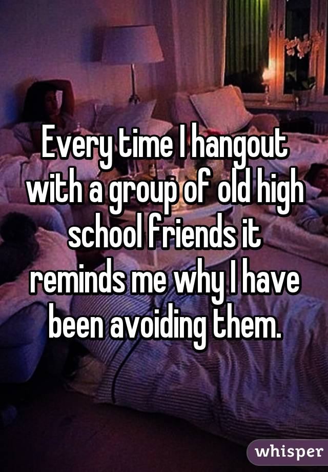 Every time I hangout with a group of old high school friends it reminds me why I have been avoiding them.