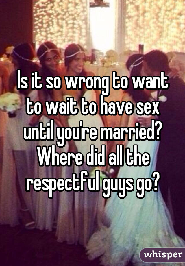 Is it so wrong to want to wait to have sex until you're married? Where did all the respectful guys go?