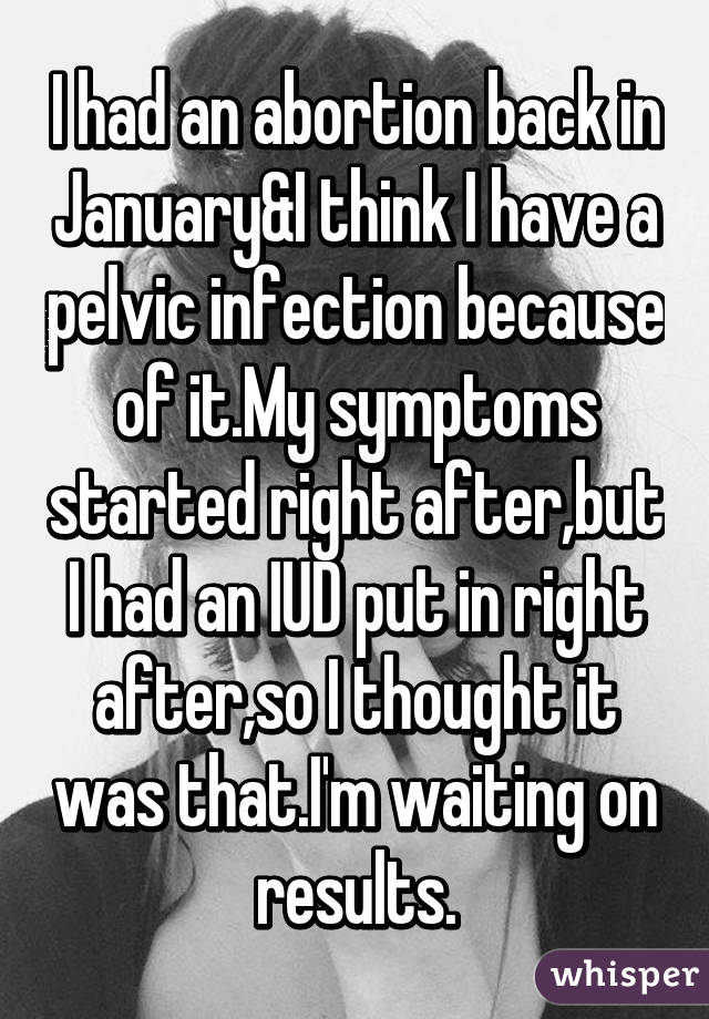 I had an abortion back in January&I think I have a pelvic infection because of it.My symptoms started right after,but I had an IUD put in right after,so I thought it was that.I'm waiting on results.