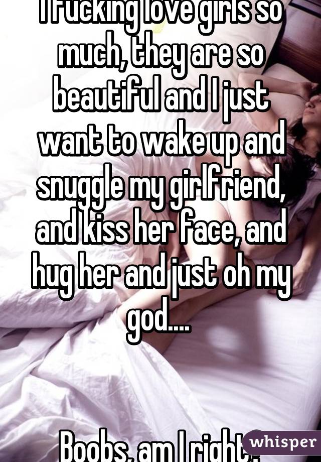 I fucking love girls so much, they are so beautiful and I just want to wake up and snuggle my girlfriend, and kiss her face, and hug her and just oh my god.... 


Boobs, am I right?