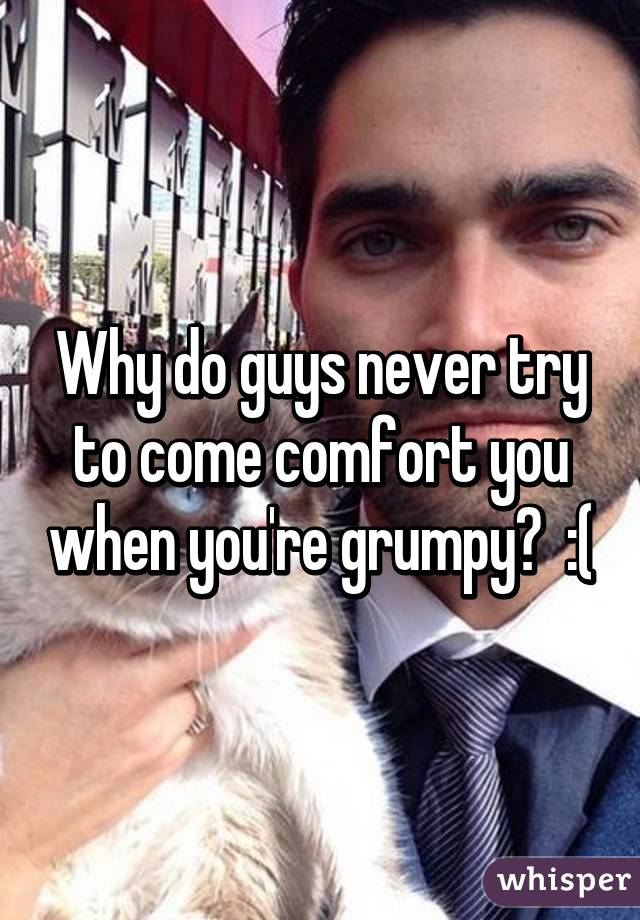 Why do guys never try to come comfort you when you're grumpy?  :(