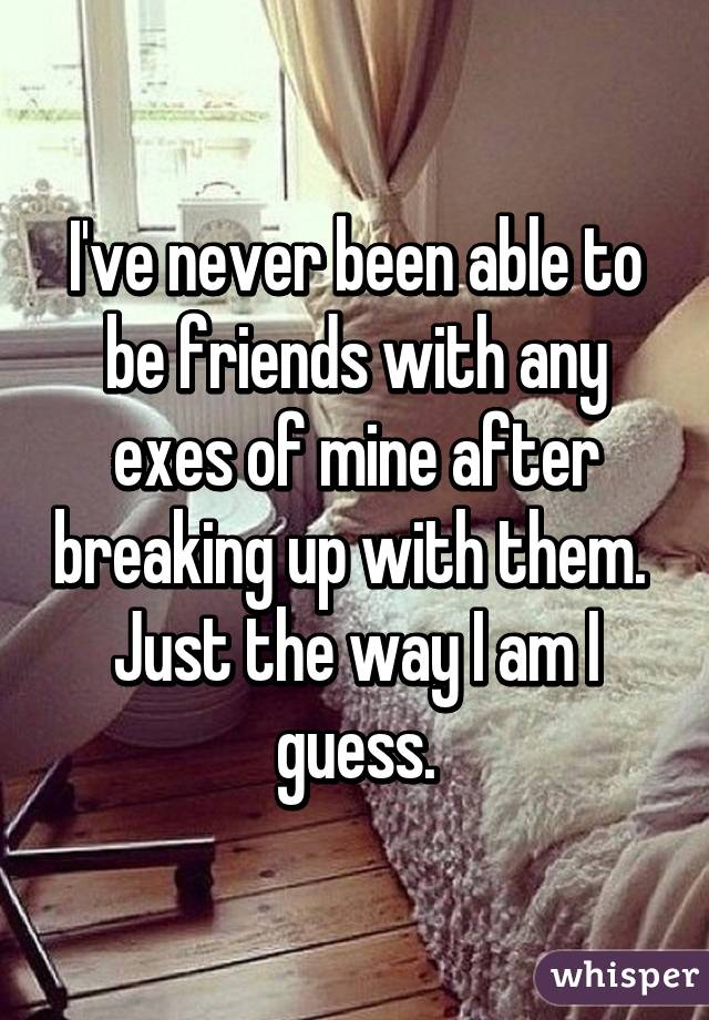 I've never been able to be friends with any exes of mine after breaking up with them. 
Just the way I am I guess.