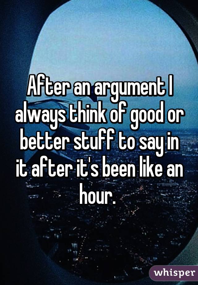 After an argument I always think of good or better stuff to say in it after it's been like an hour. 