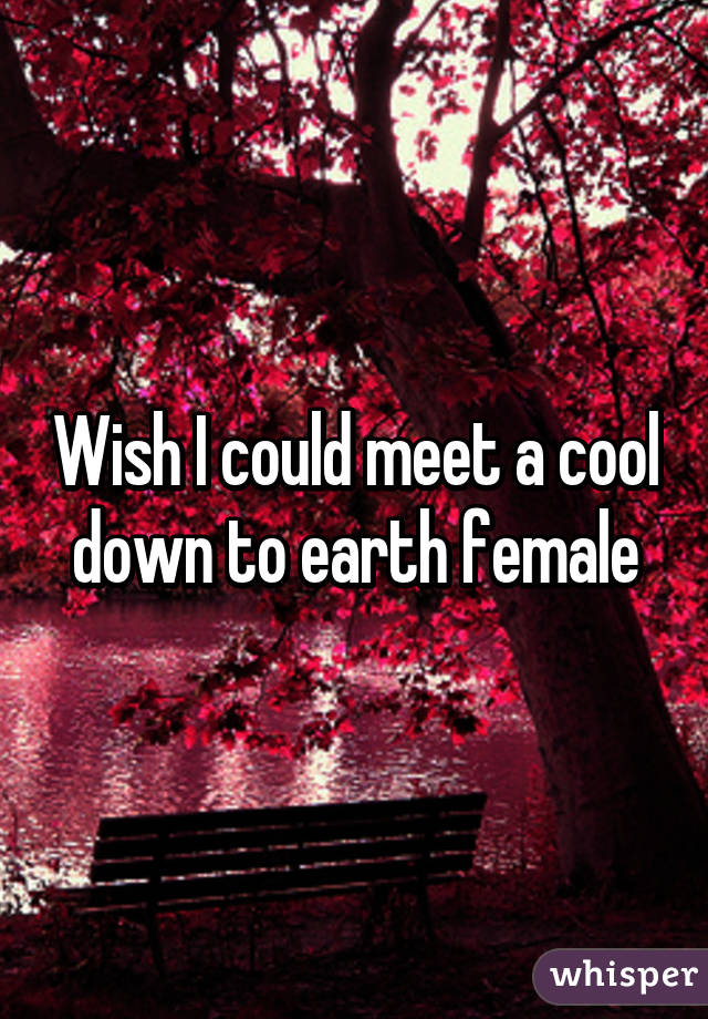 Wish I could meet a cool down to earth female