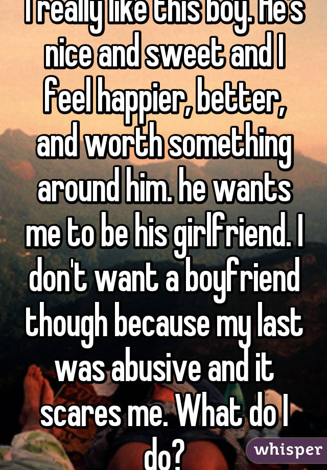 I really like this boy. He's nice and sweet and I feel happier, better, and worth something around him. he wants me to be his girlfriend. I don't want a boyfriend though because my last was abusive and it scares me. What do I do?