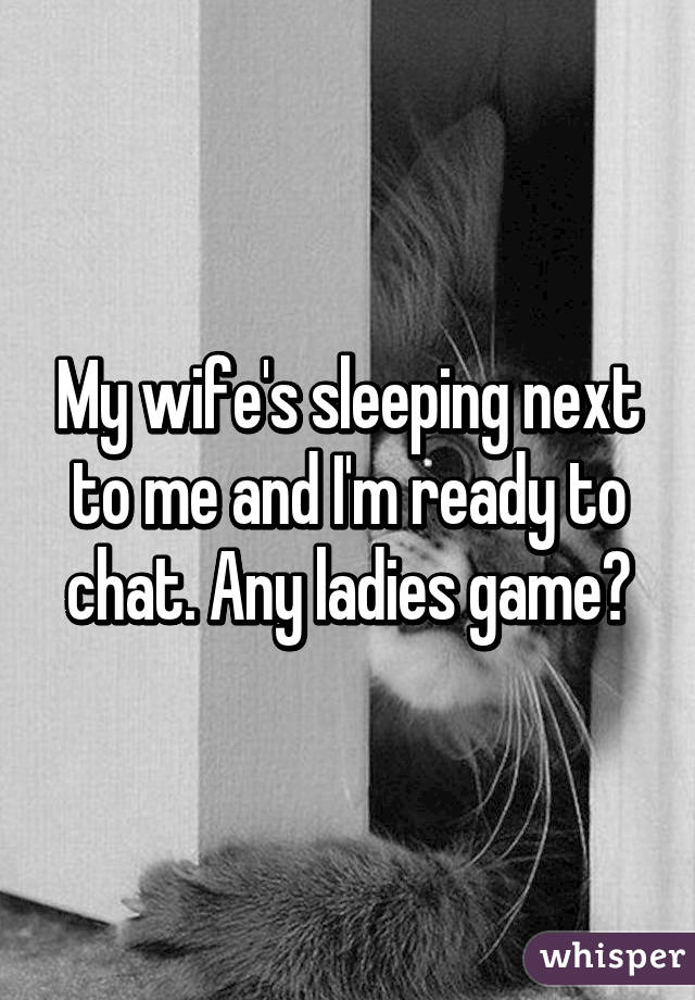 My wife's sleeping next to me and I'm ready to chat. Any ladies game?