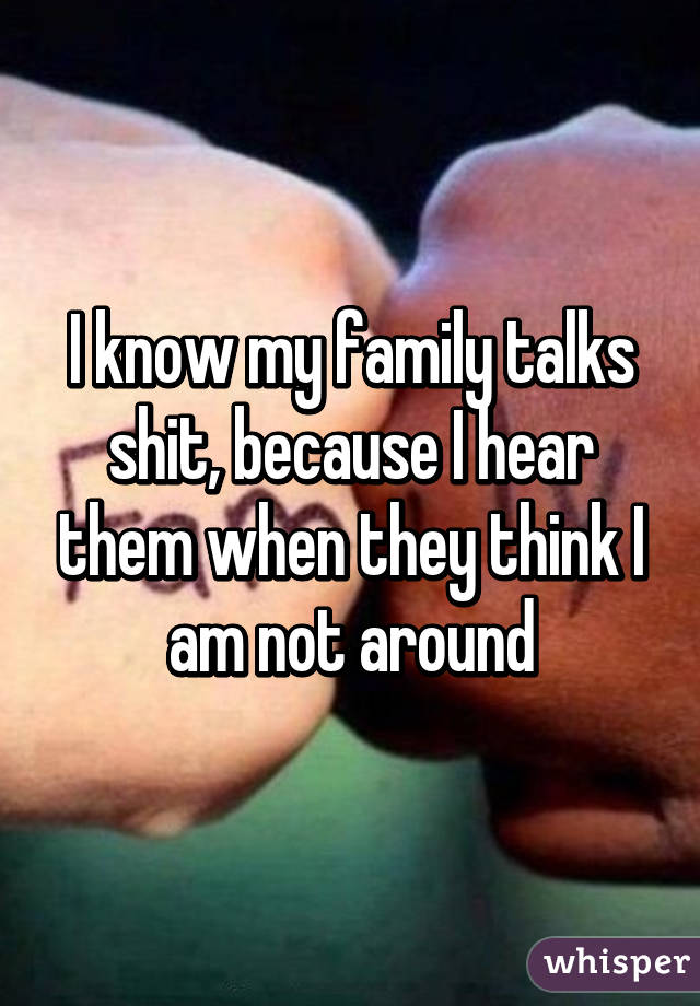 I know my family talks shit, because I hear them when they think I am not around