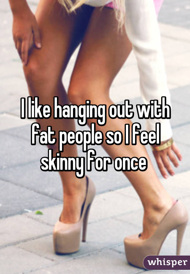 I like hanging out with fat people so I feel skinny for once 