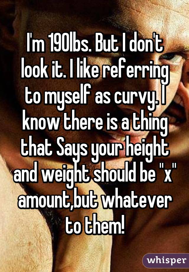 I'm 190lbs. But I don't look it. I like referring to myself as curvy. I know there is a thing that Says your height and weight should be "x" amount,but whatever to them!