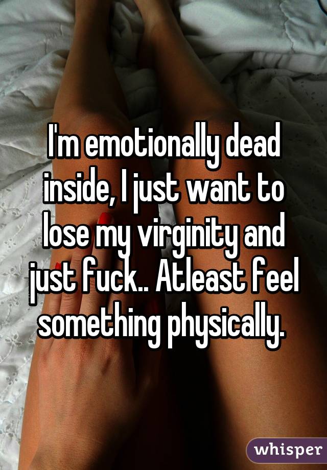 I'm emotionally dead inside, I just want to lose my virginity and just fuck.. Atleast feel something physically. 