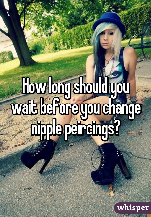 How long should you wait before you change nipple peircings?