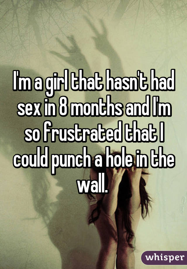 I'm a girl that hasn't had sex in 8 months and I'm so frustrated that I could punch a hole in the wall. 