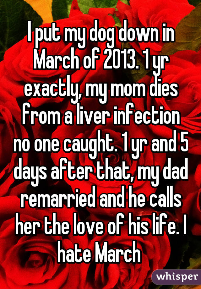 I put my dog down in March of 2013. 1 yr exactly, my mom dies from a liver infection no one caught. 1 yr and 5 days after that, my dad remarried and he calls her the love of his life. I hate March 