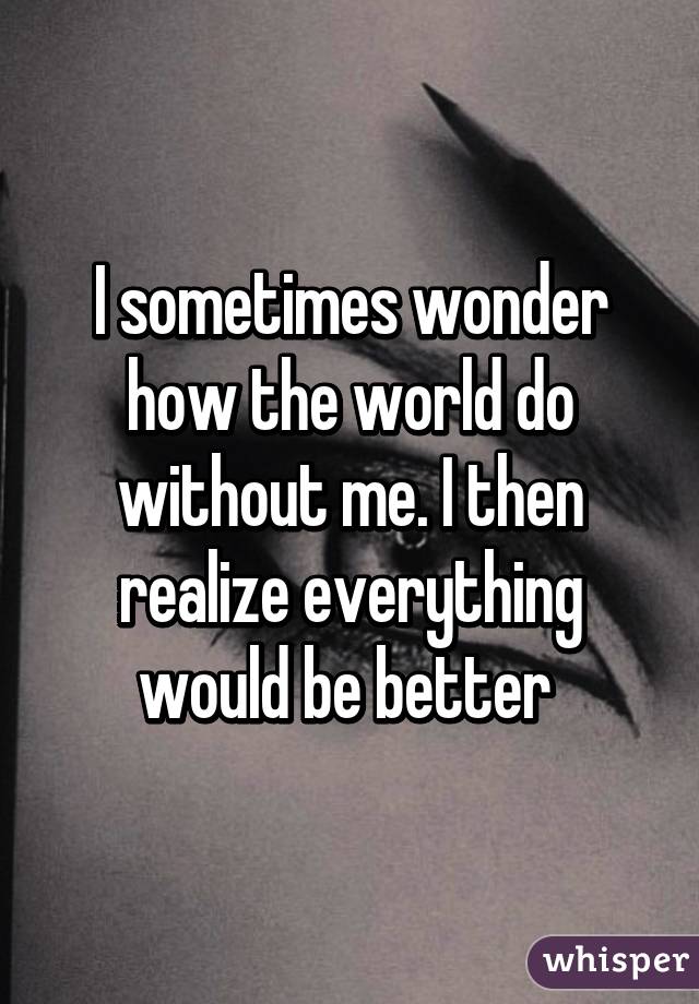 I sometimes wonder how the world do without me. I then realize everything would be better 