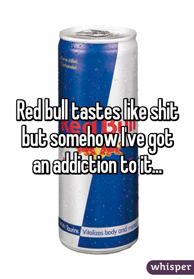 Red bull tastes like shit but somehow I've got an addiction to it...