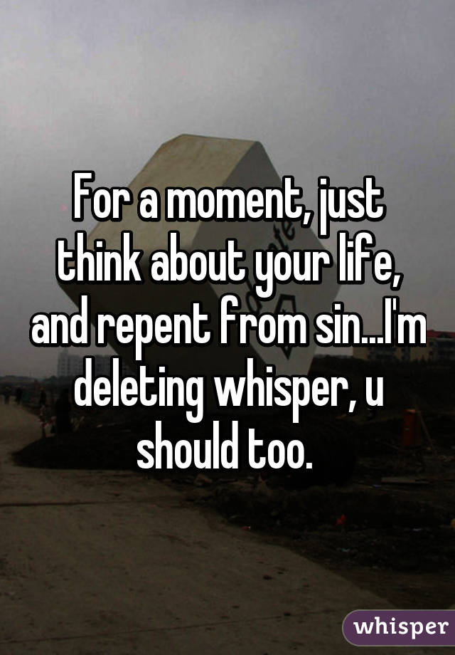 For a moment, just think about your life, and repent from sin...I'm deleting whisper, u should too. 