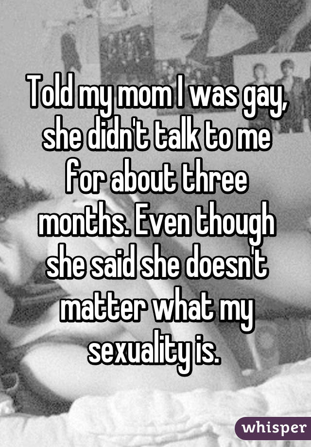 Told my mom I was gay, she didn't talk to me for about three months. Even though she said she doesn't matter what my sexuality is. 