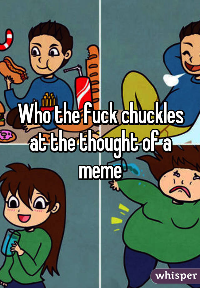 Who the fuck chuckles at the thought of a meme